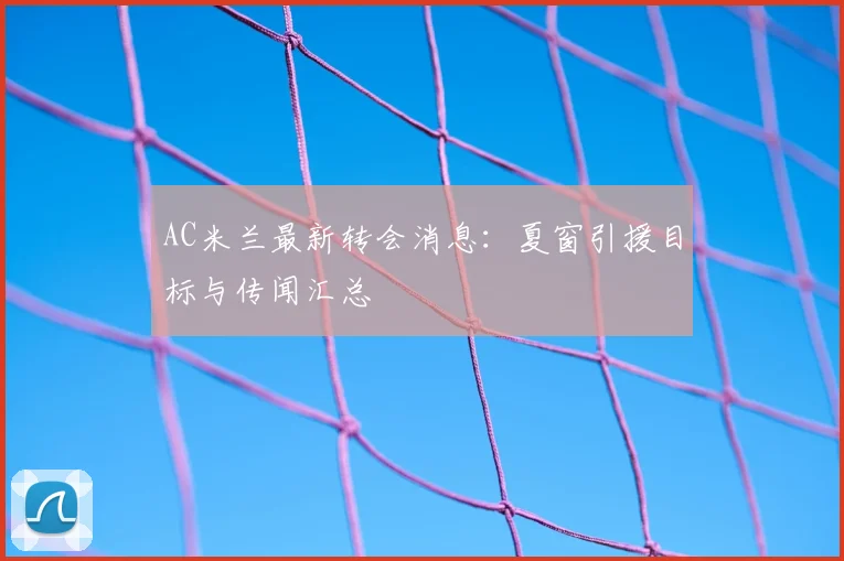 AC米兰最新转会消息：夏窗引援目标与传闻汇总