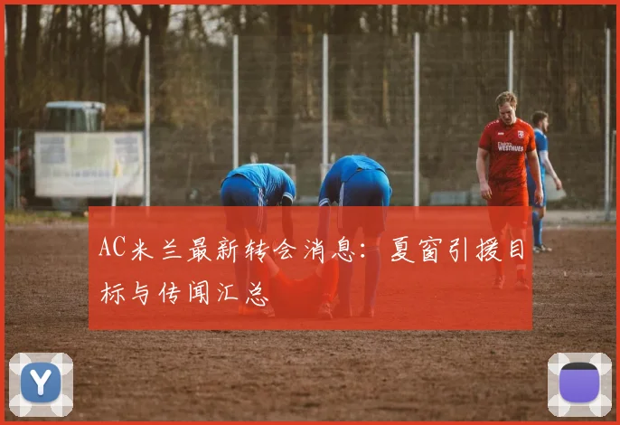 AC米兰最新转会消息：夏窗引援目标与传闻汇总